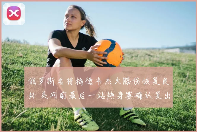 俄罗斯名将梅德韦杰夫膝伤恢复良好 美网前最后一站热身赛确认复出