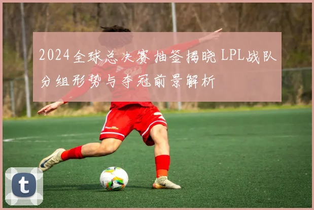 2024全球总决赛抽签揭晓 LPL战队分组形势与夺冠前景解析