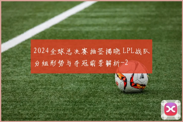 2024全球总决赛抽签揭晓 LPL战队分组形势与夺冠前景解析