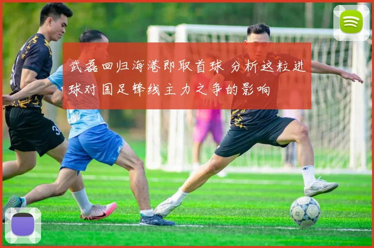 武磊回归海港即取首球 分析这粒进球对国足锋线主力之争的影响