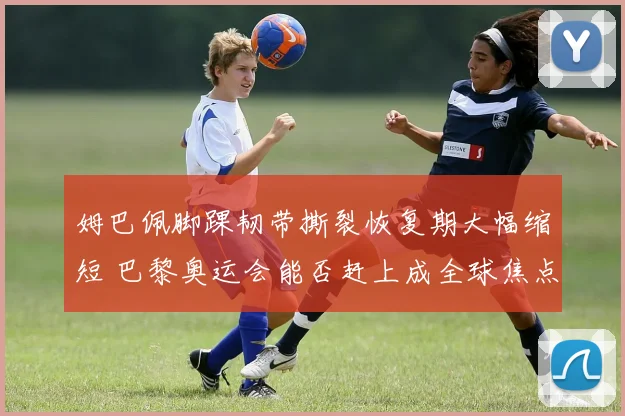 姆巴佩脚踝韧带撕裂恢复期大幅缩短 巴黎奥运会能否赶上成全球焦点