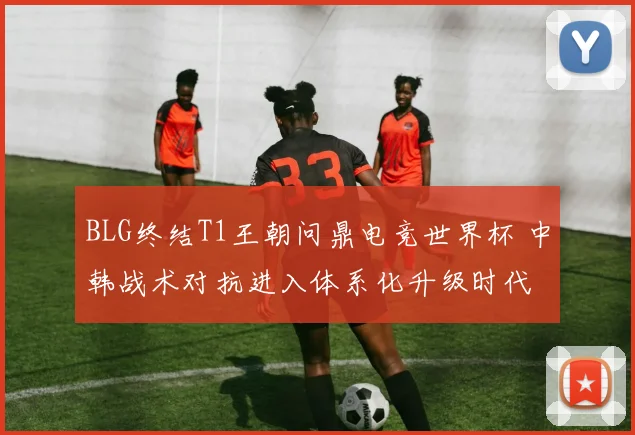 BLG终结T1王朝问鼎电竞世界杯 中韩战术对抗进入体系化升级时代