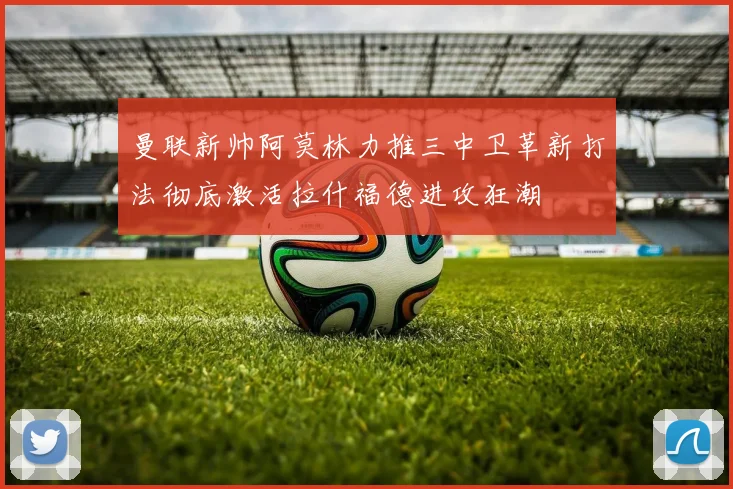 曼联新帅阿莫林力推三中卫革新打法彻底激活拉什福德进攻狂潮
