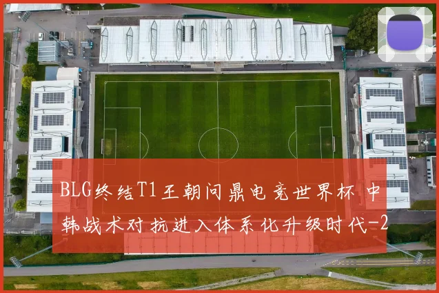 BLG终结T1王朝问鼎电竞世界杯 中韩战术对抗进入体系化升级时代