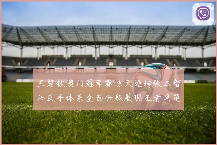 王楚钦澳门冠军赛惊天逆转张本智和反手体系全面升级展现王者风范