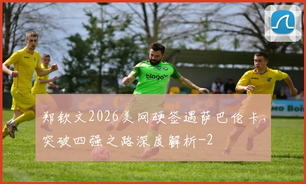 郑钦文2026美网硬签遇萨巴伦卡，突破四强之路深度解析