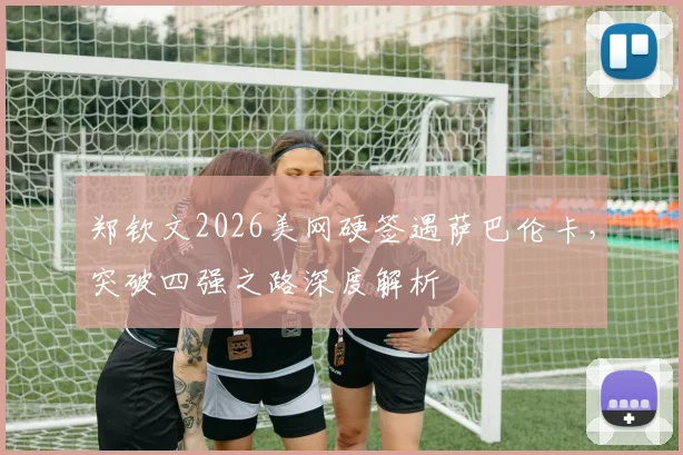 郑钦文2026美网硬签遇萨巴伦卡，突破四强之路深度解析