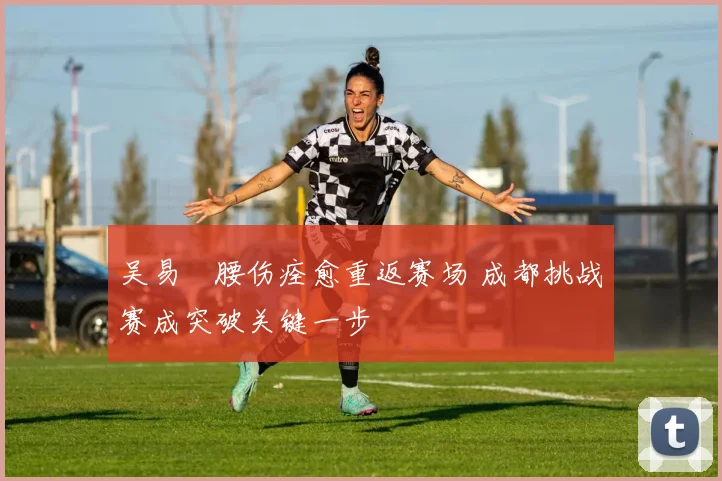 吴易昺腰伤痊愈重返赛场 成都挑战赛成突破关键一步